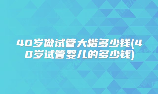 40岁做试管大楷多少钱(40岁试管婴儿的多少钱)