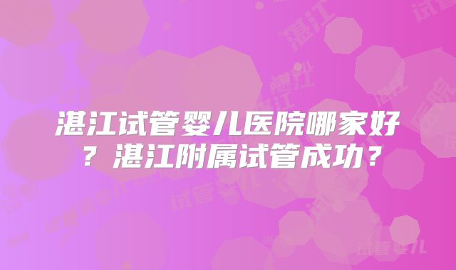 湛江试管婴儿医院哪家好?湛江附属试管成功?