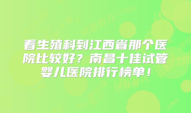 看生殖科到江西省那个医院比较好?南昌十佳试管婴儿医院排行榜单!