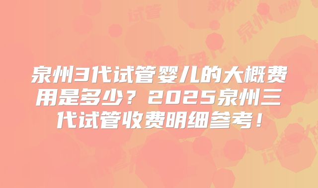 泉州3代试管婴儿的大概费用是多少?2025泉州三代试管收费明细参考!