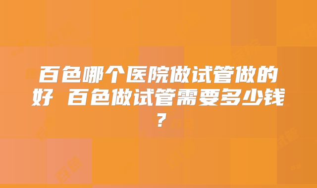 百色哪个医院做试管做的好 百色做试管需要多少钱?