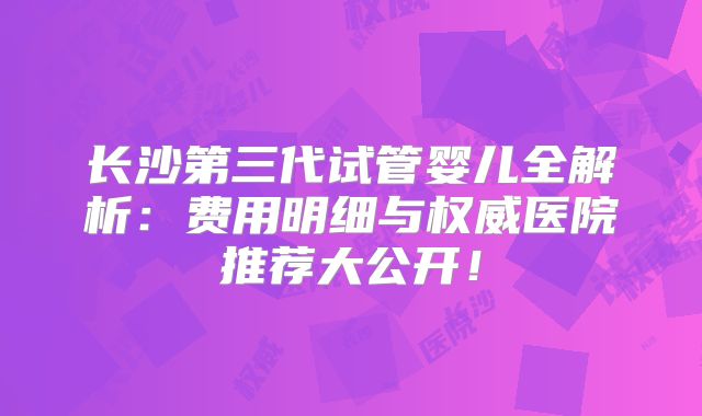 长沙第三代试管婴儿全解析:费用明细与权威医院推荐大公开!