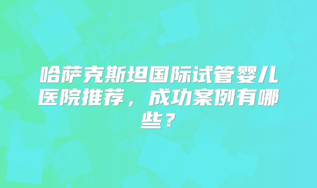 哈萨克斯坦国际试管婴儿医院推荐，成功案例有哪些？