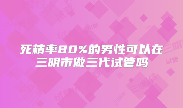 死精率80%的男性可以在三明市做三代试管吗