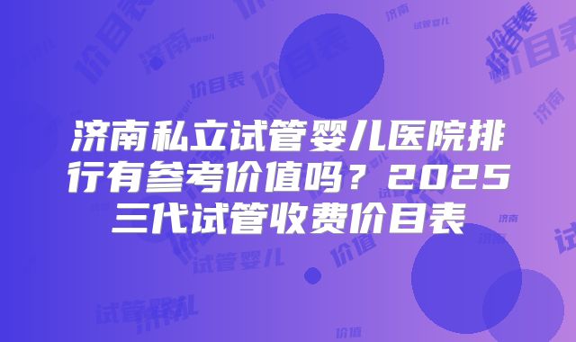 济南私立试管婴儿医院排行有参考价值吗?2025三代试管收费价目表