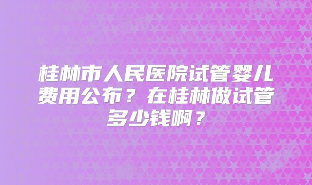桂林市人民医院试管婴儿费用公布?在桂林做试管多少钱啊?