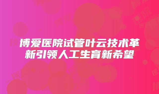 博爱医院试管叶云技术革新引领人工生育新希望