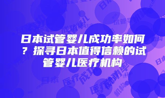 日本试管婴儿成功率如何?探寻日本值得信赖的试管婴儿医疗机构