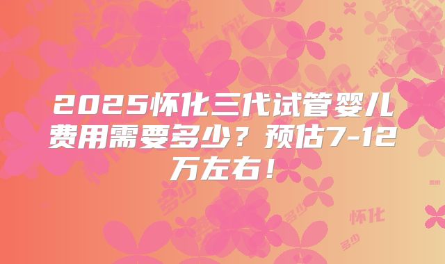 2025怀化三代试管婴儿费用需要多少?预估7-12万左右!