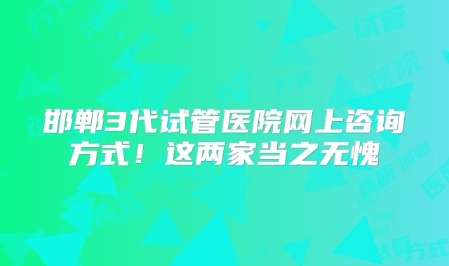 邯郸3代试管医院网上咨询方式！这两家当之无愧