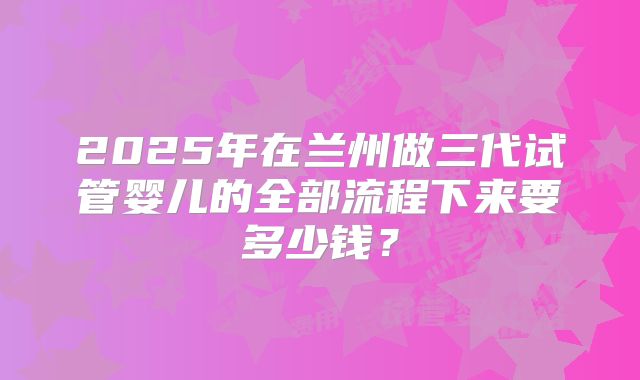 2025年在兰州做三代试管婴儿的全部流程下来要多少钱？