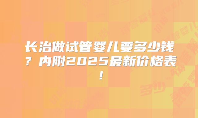 长治做试管婴儿要多少钱?内附2025最新价格表!