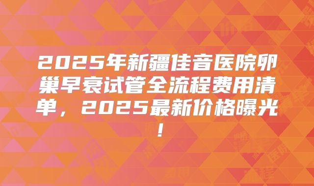 2025年新疆佳音医院卵巢早衰试管全流程费用清单，2025最新价格曝光！
