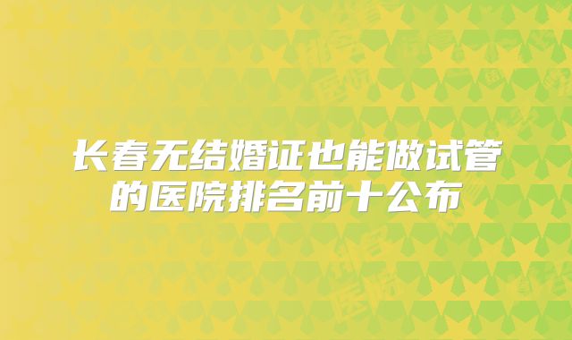 长春无结婚证也能做试管的医院排名前十公布