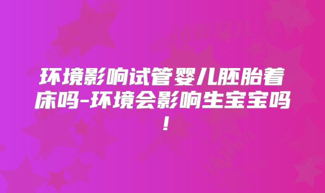 环境影响试管婴儿胚胎着床吗-环境会影响生宝宝吗!