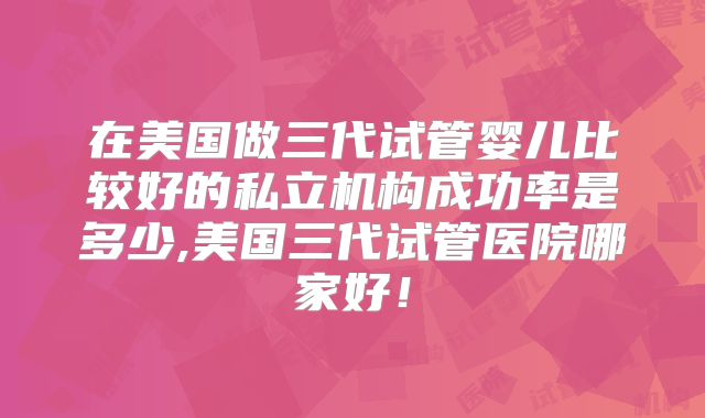 在美国做三代试管婴儿比较好的私立机构成功率是多少,美国三代试管医院哪家好!