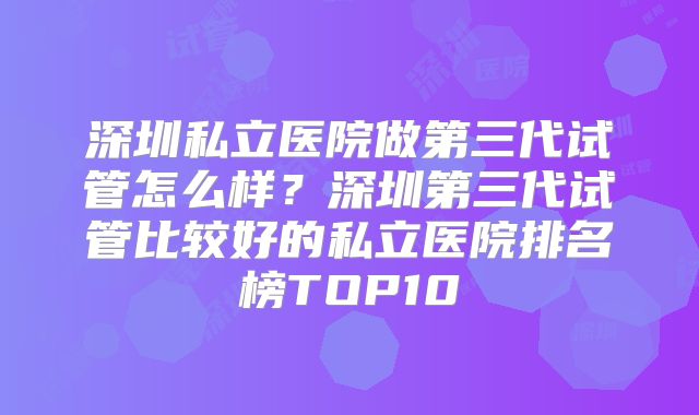 深圳私立医院做第三代试管怎么样？深圳第三代试管比较好的私立医院排名榜TOP10