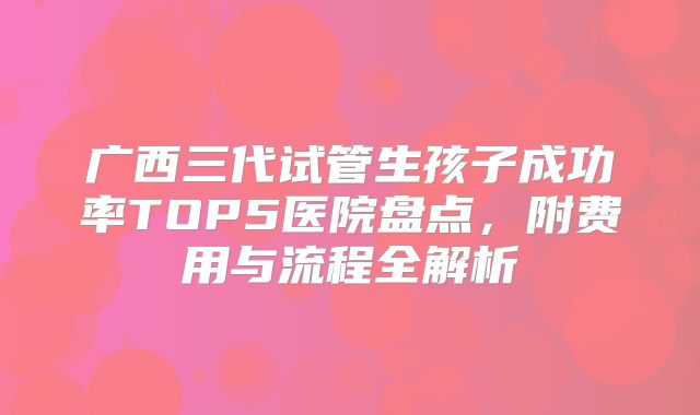 广西三代试管生孩子成功率TOP5医院盘点，附费用与流程全解析