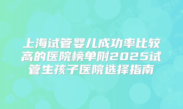 上海试管婴儿成功率比较高的医院榜单附2025试管生孩子医院选择指南