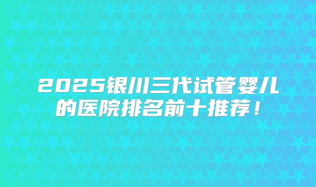 2025银川三代试管婴儿的医院排名前十推荐！