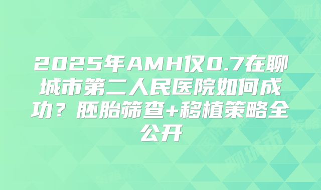 2025年AMH仅0.7在聊城市第二人民医院如何成功？胚胎筛查+移植策略全公开