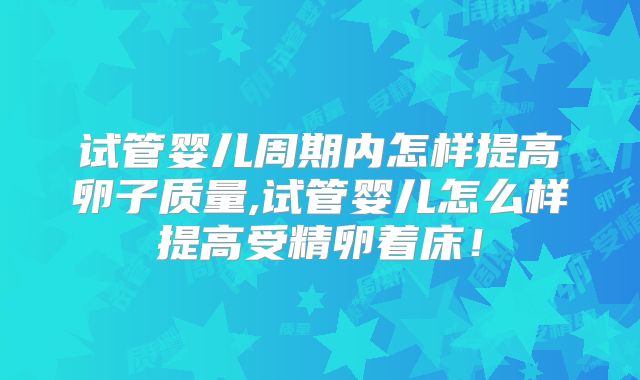 试管婴儿周期内怎样提高卵子质量,试管婴儿怎么样提高受精卵着床!
