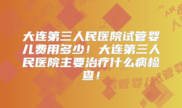 大连第三人民医院试管婴儿费用多少！大连第三人民医院主要治疗什么病检查！