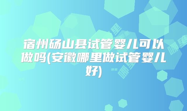 宿州砀山县试管婴儿可以做吗(安徽哪里做试管婴儿好)
