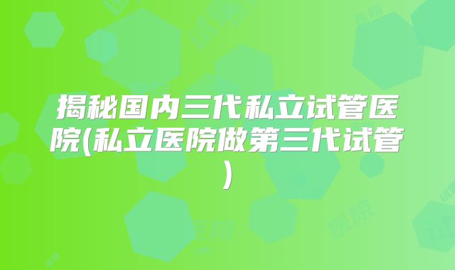 揭秘国内三代私立试管医院(私立医院做第三代试管)