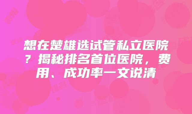 想在楚雄选试管私立医院?揭秘排名首位医院,费用、成功率一文说清