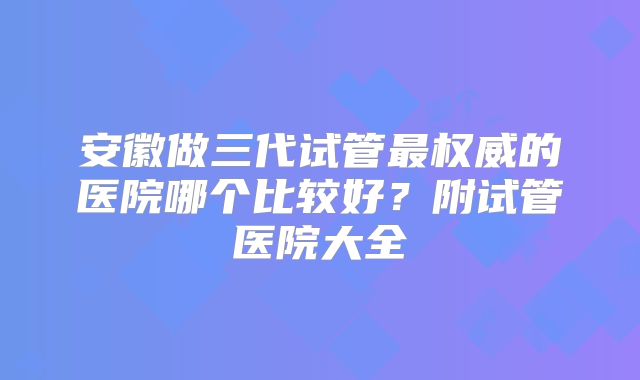 安徽做三代试管最权威的医院哪个比较好?附试管医院大全