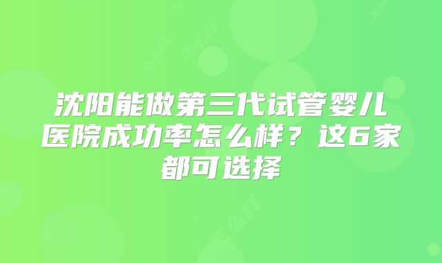 沈阳能做第三代试管婴儿医院成功率怎么样？这6家都可选择