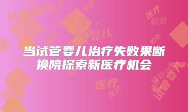 当试管婴儿治疗失败果断换院探索新医疗机会