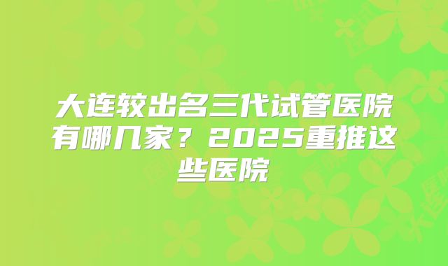 大连较出名三代试管医院有哪几家?2025重推这些医院