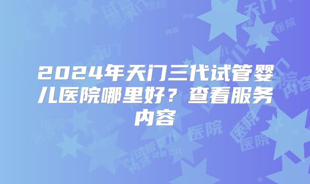 2024年天门三代试管婴儿医院哪里好?查看服务内容