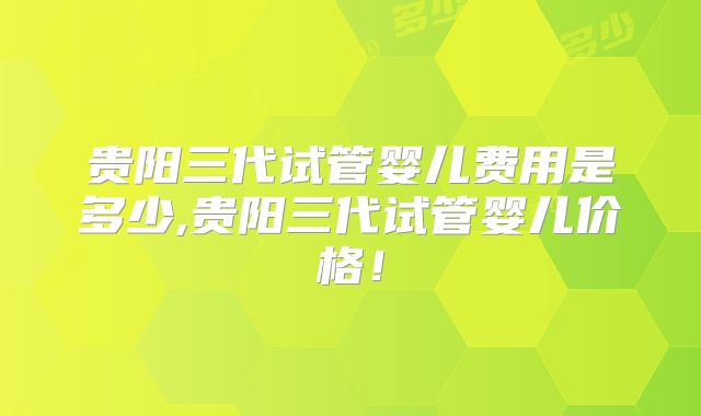 贵阳三代试管婴儿费用是多少,贵阳三代试管婴儿价格！
