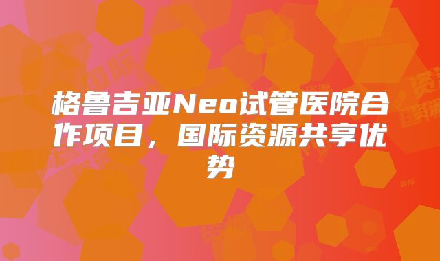 格鲁吉亚Neo试管医院合作项目,国际资源共享优势