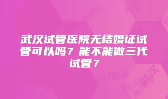 武汉试管医院无结婚证试管可以吗?能不能做三代试管?