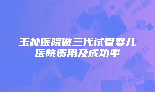 玉林医院做三代试管婴儿医院费用及成功率