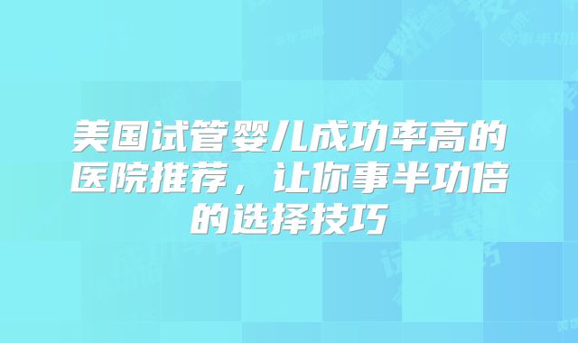 美国试管婴儿成功率高的医院推荐，让你事半功倍的选择技巧