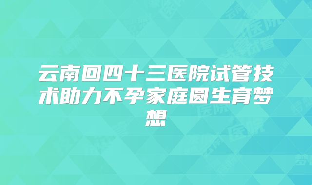 云南回四十三医院试管技术助力不孕家庭圆生育梦想