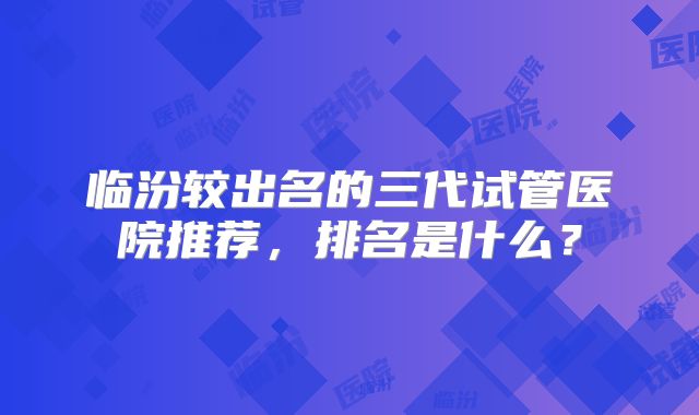 临汾较出名的三代试管医院推荐,排名是什么?