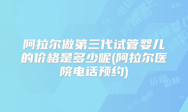 阿拉尔做第三代试管婴儿的价格是多少呢(阿拉尔医院电话预约)