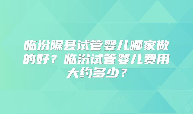 临汾隰县试管婴儿哪家做的好？临汾试管婴儿费用大约多少？
