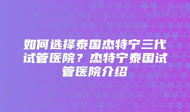 如何选择泰国杰特宁三代试管医院?杰特宁泰国试管医院介绍