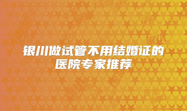 银川做试管不用结婚证的医院专家推荐