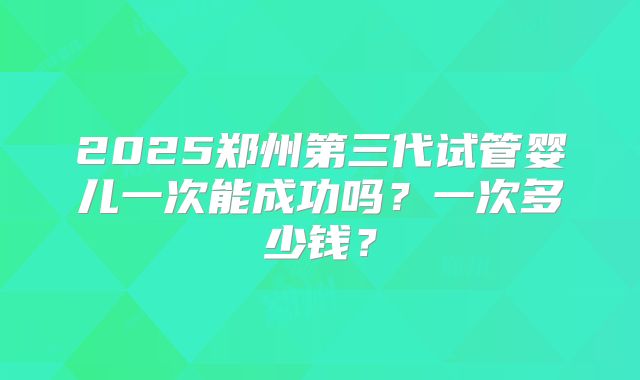 2025郑州第三代试管婴儿一次能成功吗？一次多少钱？