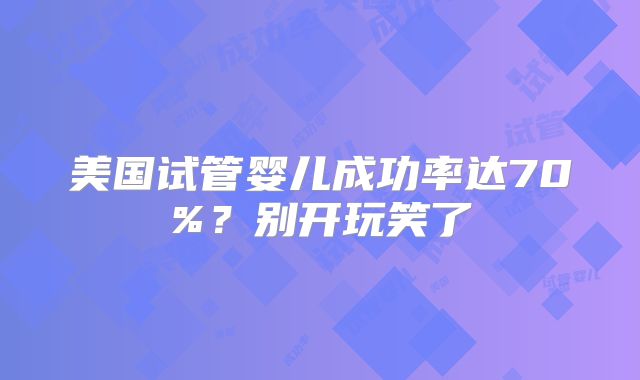 美国试管婴儿成功率达70%?别开玩笑了