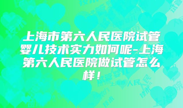 上海市第六人民医院试管婴儿技术实力如何呢-上海第六人民医院做试管怎么样!