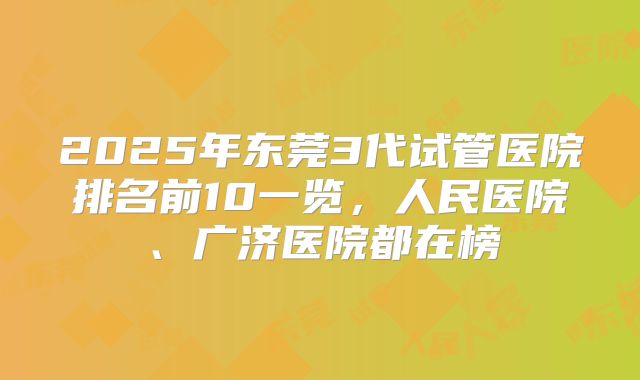 2025年东莞3代试管医院排名前10一览,人民医院、广济医院都在榜